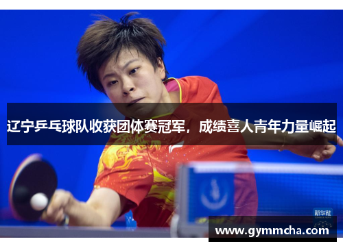 辽宁乒乓球队收获团体赛冠军，成绩喜人青年力量崛起